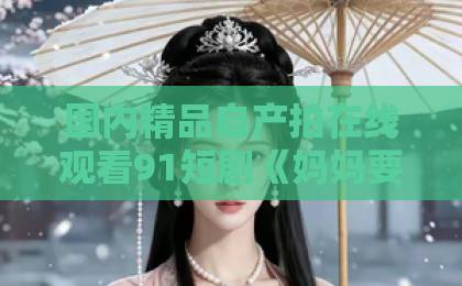 国内精品自产拍在线观看91短剧《妈妈要嫁人》(80集):中年人的爱情抉择,为何让人又哭又笑?【短剧《妈妈要嫁人》】全集追剧指南