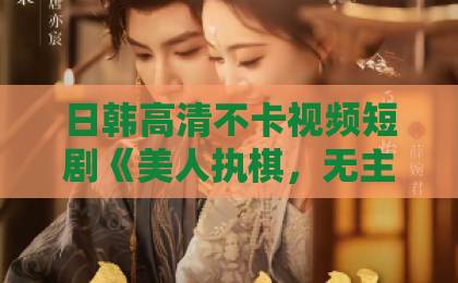 日韩高清不卡视频短剧《美人执棋，无主之花》：一场棋局背后的命运博弈！【短剧推荐】国产一区2区国产精品中文久久久久久久