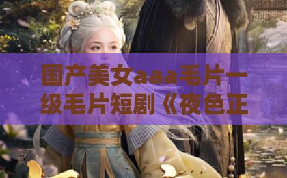 国产美女aaa毛片一级毛片短剧《夜色正浓》凭啥火？一口气刷完，真香【夜色正浓】精品乱码卡1卡2卡3免费