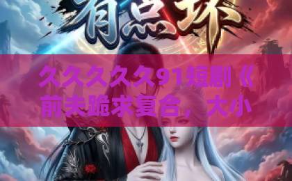 久久久久久91短剧《前夫跪求复合，大小姐她已惊艳全球》：2026年爆款逆袭，凭什么让人上头？国产韩国精品一区二区三区