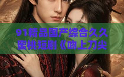 91精品国产综合久久蜜桃短剧《吻上刀尖》凭啥这么火？一口气刷完整部剧，我悟了【吻上刀尖】亚洲国产一区二区