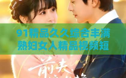 91精品久久综合丰满熟妇女人精品视频短剧《惯坏》凭啥火？口碑与吐槽齐飞，看完直呼上头【短剧推荐】国产在线无码一区二区三区