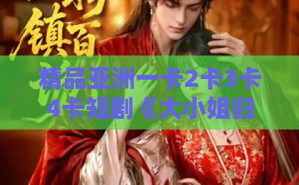 精品亚洲一卡2卡3卡4卡短剧《大小姐归来，无敌又无情》：2026年最上头的逆袭爽剧，凭什么刷屏？久久精品国产网红主播