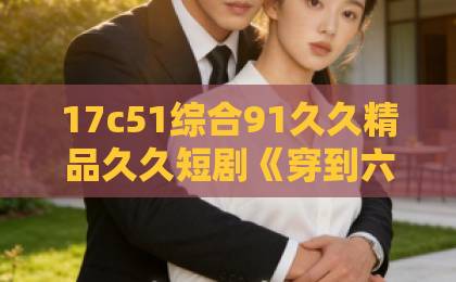 17c51综合91久久精品久久短剧《穿到六年后，我成死对头白月光了》：土嗨上头还是真香预警？【2026热剧解析】久久精品热2018