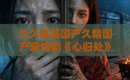 久久精品国产久精国产爱短剧《心归处》凭啥能火？现实主义题材短剧为何让人破防落泪亚洲一卡2卡3卡4卡影视