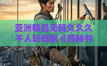 亚洲精品无码久久久千人斩短剧《苏秘书，下不为例》：2026年最上头的职场甜宠剧！【苏秘书下不为例】追剧指南日韩中文精品视频369