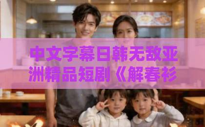 中文字幕日韩无敌亚洲精品短剧《解春衫》爆火背后：凭什么让观众“一集入坑”？【解春衫】剧情与情感解析国产人妻精品无码久久久久久一区二区三区