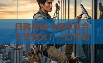 日韩短剧《情投意合》凭啥火？一口气刷完的甜蜜陷阱【短剧《情投意合》】国产三级黄无毒不卡