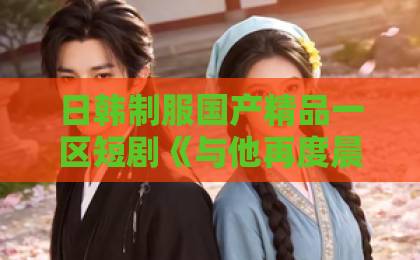 日韩制服国产精品一区短剧《与他再度晨昏》凭什么爆火？2026年必看情感短剧（关键词）伊人久久综合网络站