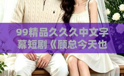 99精品久久久中文字幕短剧《顾总今天也在求入赘》！反向霸总甜宠爽点全解析【短剧推荐】附入坑指南亚洲第一卡通动漫网站