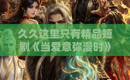 久久这里只有精品短剧《当爱意弥漫时》热播中，这5个细节让人上头（当爱意弥漫时）你发现了吗？国产三级黄无毒不卡