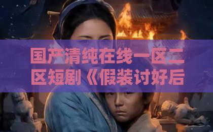国产清纯在线一区二区短剧《假装讨好后，他非我不可》（短剧推荐）为何火爆？这些看点别错过国产日韩欧美毛片在线