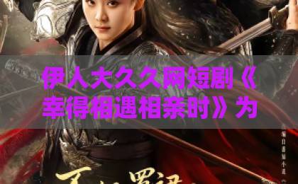 伊人大久久网短剧《幸得相遇相亲时》为何能火？【2026年最值得追的治愈系短剧】欧美日韩国产另类一区二区三区