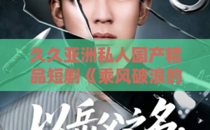 久久亚洲私人国产精品短剧《乘风破浪的夏天》——“夏日爽剧”的正确打开方式，你解锁了吗？日韩中文精品视频369