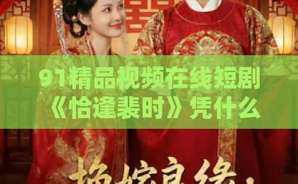 91精品视频在线短剧《恰逢裴时》凭什么爆火？2026年必追甜虐剧【短剧《恰逢裴时》】91久久精品国产91bbbbxxxx