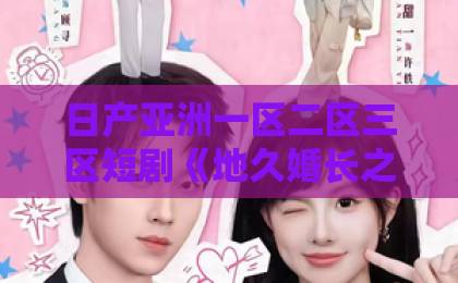 日产亚洲一区二区三区短剧《地久婚长之婚后失序》太上头！越看越上瘾的婚姻修罗场【关键词】亚洲乱码一卡二卡三卡