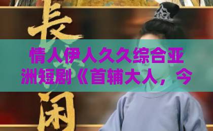 情人伊人久久综合亚洲短剧《首辅大人，今天追妻了吗？》（80集）：追妻火葬场，甜到心坎里！【首辅追妻】深度解析