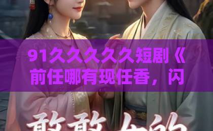 91久久久久久短剧《前任哪有现任香，闪婚老公挑大梁》凭什么刷屏？这波真香预警！日韩欧美精品一中文字幕
