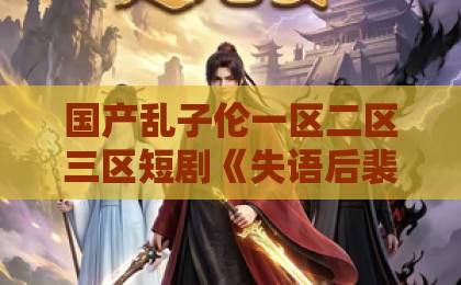 国产乱子伦一区二区三区短剧《失语后裴先生独予我温柔》：虐心情节里藏着的治愈真相【2026热度解析】香蕉伊人久久视频在线