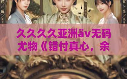 久久久久亚洲äv无码尤物《错付真心，余生自悔》爆火背后：为什么我们总在失去后才懂珍惜？【短剧解说】国产三级全黄在线电影