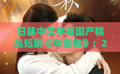 日韩中文字幕国产精品短剧《中意你》：2026年最上头的甜宠剧，为何让人反复刷？久久永久免费人妻精品下载
