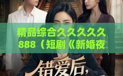 精品综合久久久久久888（短剧《新婚夜睡美人睁开了眼》）为啥能火？暗藏这三大惊喜亚洲卡一卡2卡3卡4国色天香
