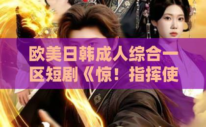 欧美日韩成人综合一区短剧《惊！指挥使大人死皮赖脸求入赘》凭什么火？入赘梗还能这么玩！（短剧推荐）99re久久这里只有精品