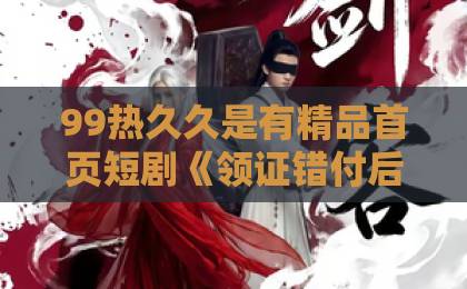 99热久久是有精品首页短剧《领证错付后，我悔不当初》，到底戳中了谁的痛点？精品无码国产一区二区三区