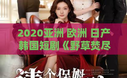 2020亚洲 欧洲 日产 韩国短剧《野草焚尽》：这匹黑马凭什么霸屏？【野草焚尽】背后的沉浮与新生久久99精品久久久久久