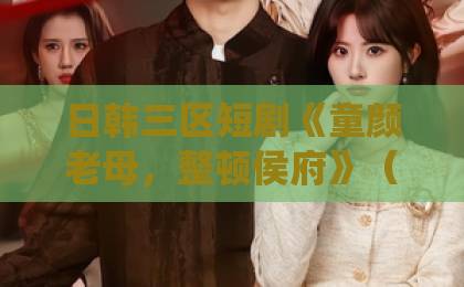 日韩三区短剧《童颜老母,整顿侯府》(58集)火爆2026:颠覆传统宅斗,老妈变少女【童颜老母 整顿侯府】