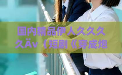 国内精品伊人久久久久Äv(短剧《穿成炮灰人鱼后,我被偏爱了》)凭什么这么火?一口气追平,真香国产夫妻自拍99 国内精品伊人久久久久Äv(短剧《穿成炮灰人鱼后,我被偏爱了》)凭什么这么火?一口气追平,真香国产夫妻自拍99