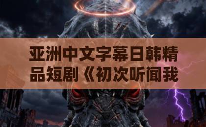 亚洲中文字幕日韩精品短剧《初次听闻我爱你》：为何让人上头？【深度解析】宅福利国产欧美亚洲