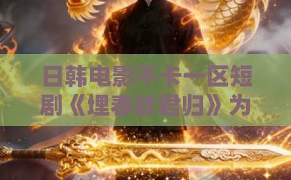 日韩电影不卡一区短剧《埋春欲君归》为何爆火？一口气看懂虐恋天花板！【深度解析】欧美成人一区二区三区