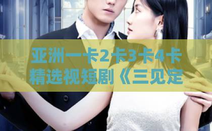 亚洲一卡2卡3卡4卡精选视短剧《三见定终身》为何刷屏？一口气看完甜宠天花板！97久久久精品综合88久久