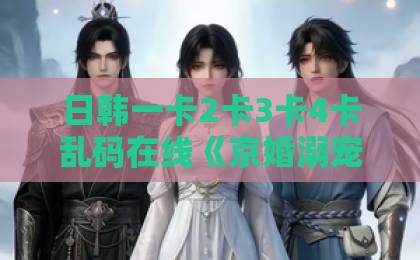 日韩一卡2卡3卡4卡乱码在线《京婚溺宠》短剧爆火！一口气看完豪门甜宠天花板【附追剧指南】亚洲无码高清探花视频一区二区