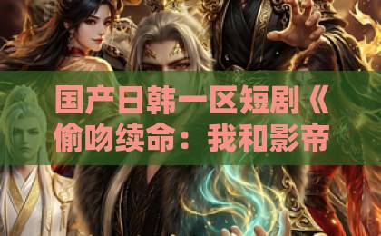 国产日韩一区短剧《偷吻续命：我和影帝全网热搜》爆火，凭什么让人上头？国产卡二卡三卡四卡单身