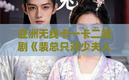 亚洲无线卡一卡二短剧《裴总只对少夫人偏爱》凭什么火？这波甜蜜暴击谁能扛住97精品伊人久久久大香线蕉