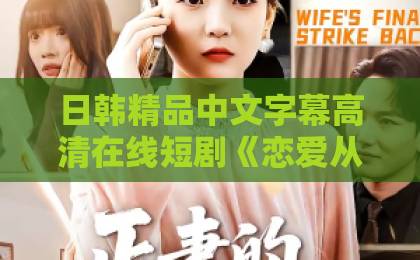 日韩精品中文字幕高清在线短剧《恋爱从职场开始》太上头！打工人看完直呼真香日本不卡免费一区二区