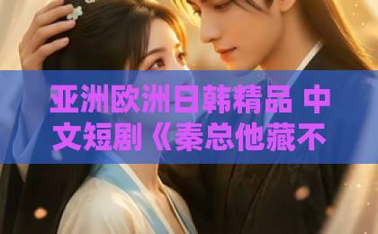 亚洲欧洲日韩精品 中文短剧《秦总他藏不住了》凭什么爆火？一口气刷完全集的理由来了【附看点解析】日本不卡123在线一区二区三区