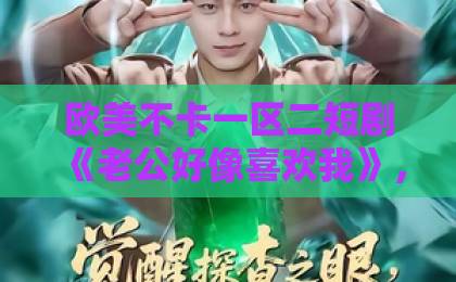 欧美不卡一区二短剧《老公好像喜欢我》，这波上头剧情凭什么刷屏？【短剧推荐】国产在线不卡一区二区