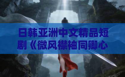 日韩亚洲中文精品短剧《微风襟袖同卿心》凭啥爆火？2026年必看的古风甜虐剧（附追剧指南）日韩一区二区视频在线观看