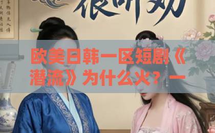 欧美日韩一区短剧《潜流》为什么火?一口气看懂这匹黑马(短剧《潜流》)欧美亚洲国产精品久久 欧美日韩一区短剧《潜流》为什么火?一口气看懂这匹黑马(短剧《潜流》)欧美亚洲国产精品久久