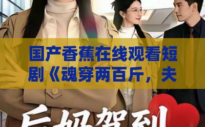 国产香蕉在线观看短剧《魂穿两百斤，夫人她贪财又撩人》凭啥刷屏？看完真香了！【短剧推荐】日本免费一区二区三区最新