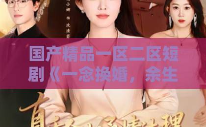 国产精品一区二区短剧《一念换婚，余生皆是魏先生》：一场婚姻交易背后，谁在为你倾尽余生？【短剧《一念换婚，余生皆是魏先生》】观剧指南欧美无乱码久久久免费