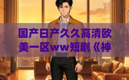 国产日产久久高清欧美一区ww短剧《神医下山，被美女总裁逼领证》凭什么刷屏？一口气看完上头真相！伊人久久大香线蕉Äv五月天