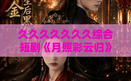 久久久久久久久综合短剧《月照彩云归》为何爆火？一口气看懂虐恋背后的真相与泪点日韩欧美精品一区二区久久久久