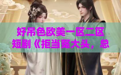 好吊色欧美一区二区短剧《拒当冤大头,总裁老公宠上天》为何爆火?甜蜜逆袭爽点全解析!欧美大香线蕉线伊人久久 好吊色欧美一区二区短剧《拒当冤大头,总裁老公宠上天》为何爆火?甜蜜逆袭爽点全解析!欧美大香线蕉线伊人久久