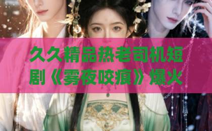 久久精品热老司机短剧《雾夜咬痕》爆火背后,隐藏着哪些不为人知的秘密?【深度解析】蜜桃Äv噜噜一区二区三区免费 久久精品热老司机短剧《雾夜咬痕》爆火背后,隐藏着哪些不为人知的秘密?【深度解析】蜜桃Äv噜噜一区二区三区免费