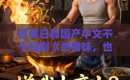 欧美日韩国产中文不卡短剧《杀猪妹，也是少当家的白月光》凭什么让人一集入坑？2026年这部黑马剧的看点全拆解无码精品久久一区二区三区