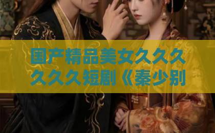 国产精品美女久久久久久久短剧《秦少别装傻了,我知道你是白切黑》:2026年最上头的 国产精品美女久久久久久久短剧《秦少别装傻了,我知道你是白切黑》:2026年最上头的